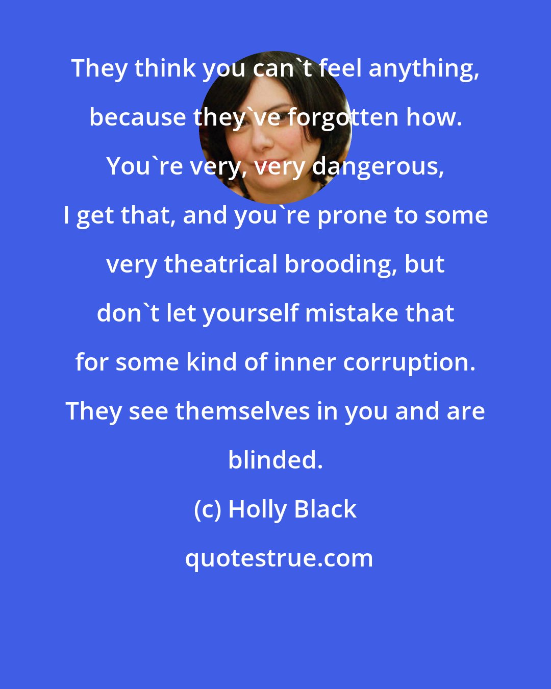 Holly Black: They think you can't feel anything, because they've forgotten how. You're very, very dangerous, I get that, and you're prone to some very theatrical brooding, but don't let yourself mistake that for some kind of inner corruption. They see themselves in you and are blinded.