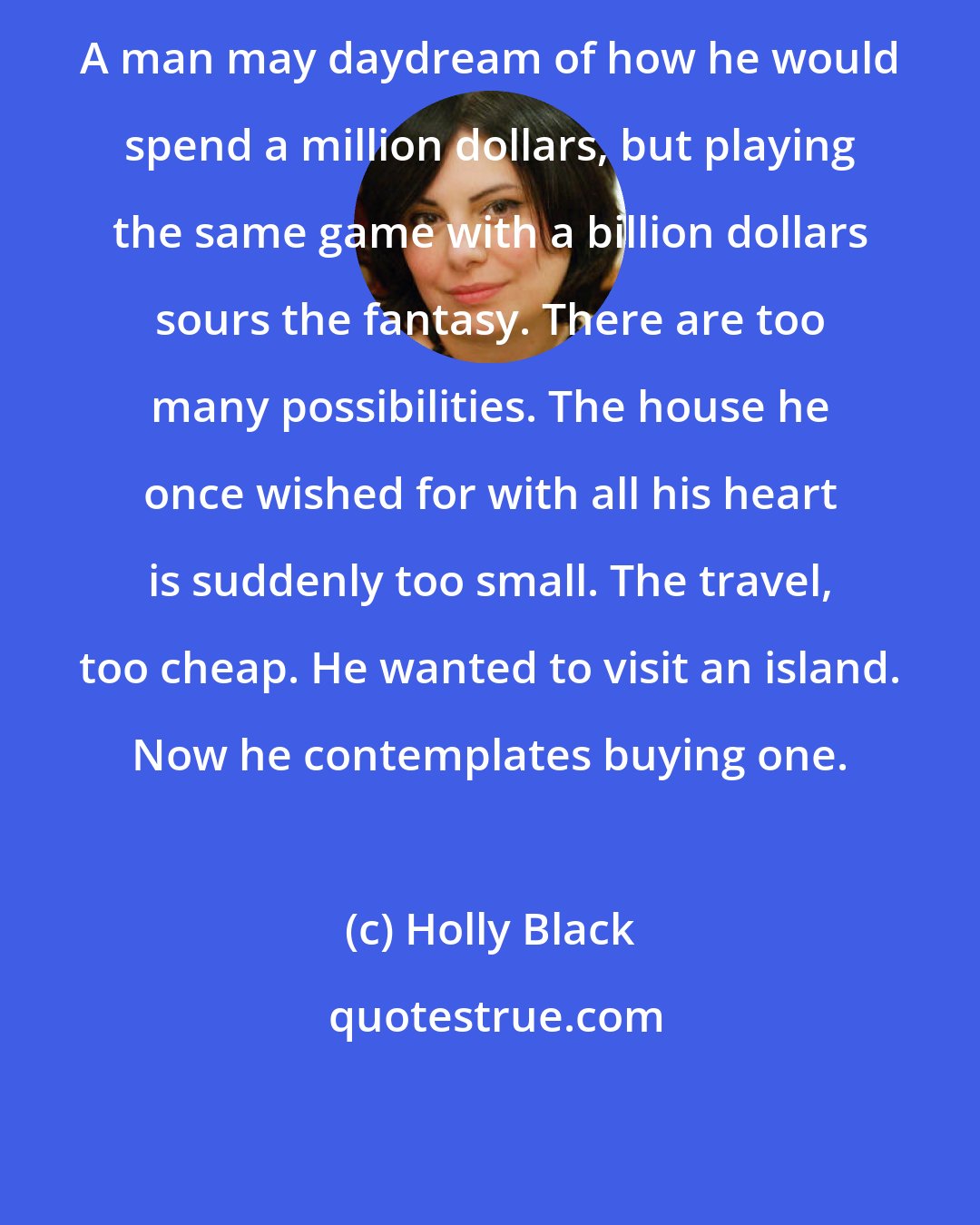 Holly Black: A man may daydream of how he would spend a million dollars, but playing the same game with a billion dollars sours the fantasy. There are too many possibilities. The house he once wished for with all his heart is suddenly too small. The travel, too cheap. He wanted to visit an island. Now he contemplates buying one.