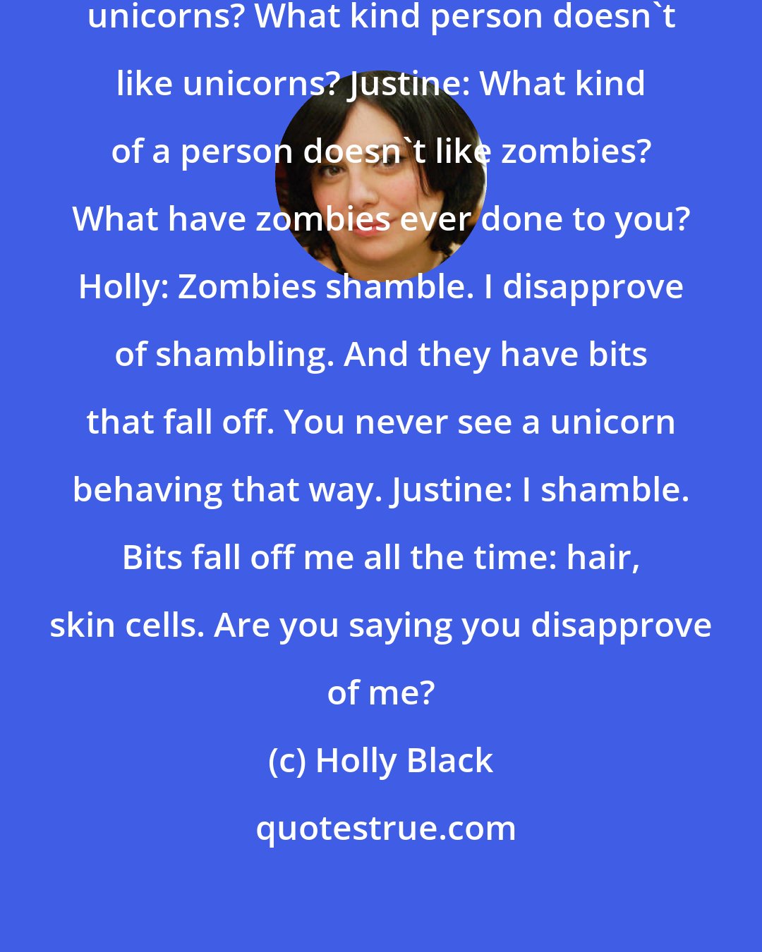 Holly Black: Holly: Seriously, you don't like unicorns? What kind person doesn't like unicorns? Justine: What kind of a person doesn't like zombies? What have zombies ever done to you? Holly: Zombies shamble. I disapprove of shambling. And they have bits that fall off. You never see a unicorn behaving that way. Justine: I shamble. Bits fall off me all the time: hair, skin cells. Are you saying you disapprove of me?