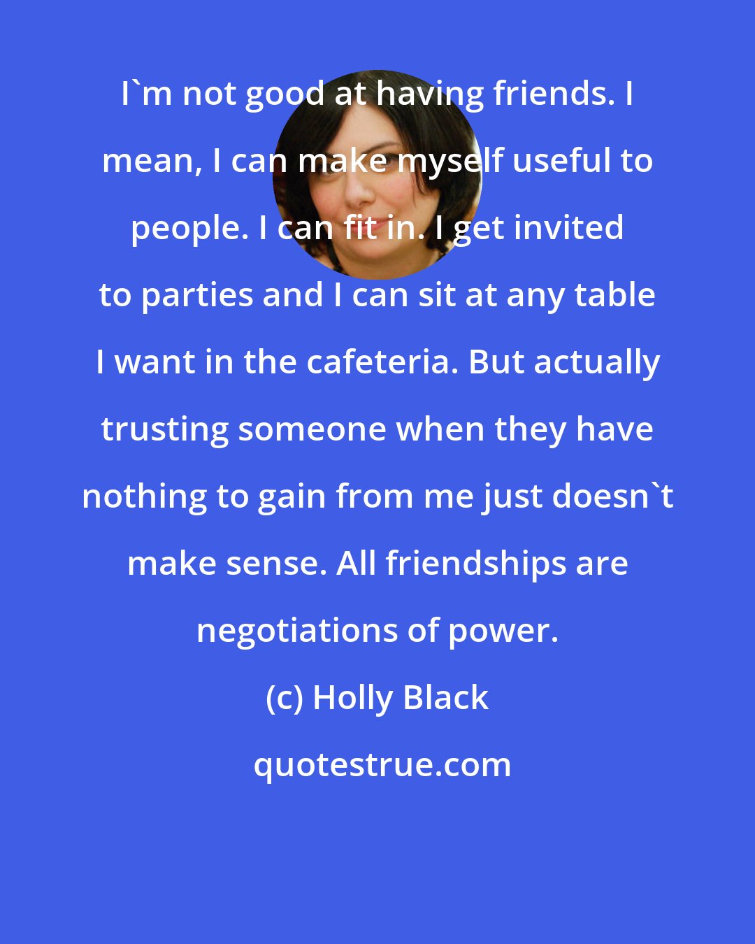 Holly Black: I'm not good at having friends. I mean, I can make myself useful to people. I can fit in. I get invited to parties and I can sit at any table I want in the cafeteria. But actually trusting someone when they have nothing to gain from me just doesn't make sense. All friendships are negotiations of power.