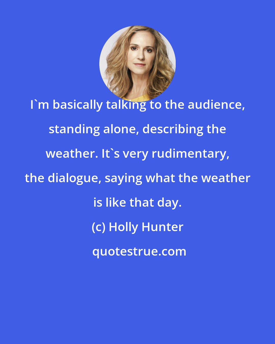 Holly Hunter: I'm basically talking to the audience, standing alone, describing the weather. It's very rudimentary, the dialogue, saying what the weather is like that day.