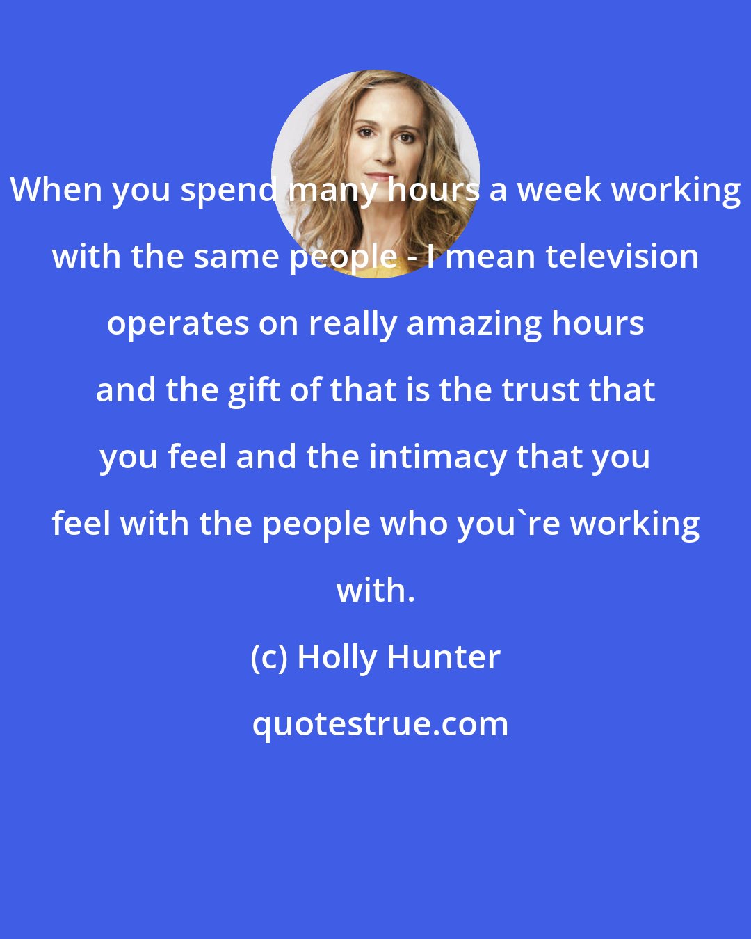 Holly Hunter: When you spend many hours a week working with the same people - I mean television operates on really amazing hours and the gift of that is the trust that you feel and the intimacy that you feel with the people who you're working with.