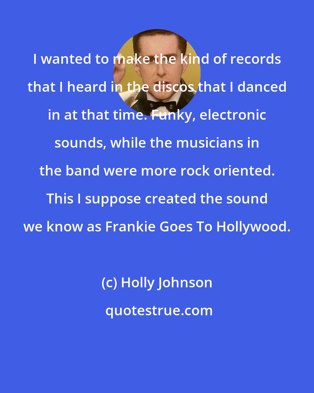 Holly Johnson: I wanted to make the kind of records that I heard in the discos that I danced in at that time. Funky, electronic sounds, while the musicians in the band were more rock oriented. This I suppose created the sound we know as Frankie Goes To Hollywood.