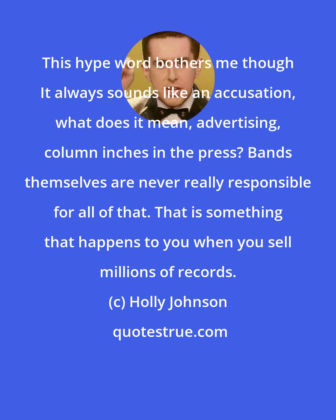 Holly Johnson: This hype word bothers me though It always sounds like an accusation, what does it mean, advertising, column inches in the press? Bands themselves are never really responsible for all of that. That is something that happens to you when you sell millions of records.