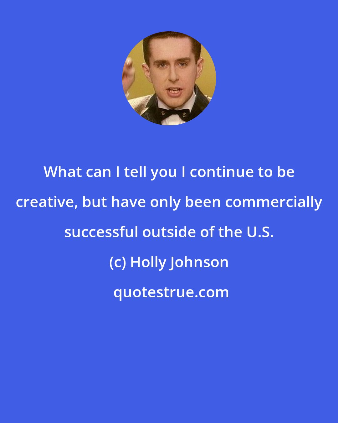 Holly Johnson: What can I tell you I continue to be creative, but have only been commercially successful outside of the U.S.