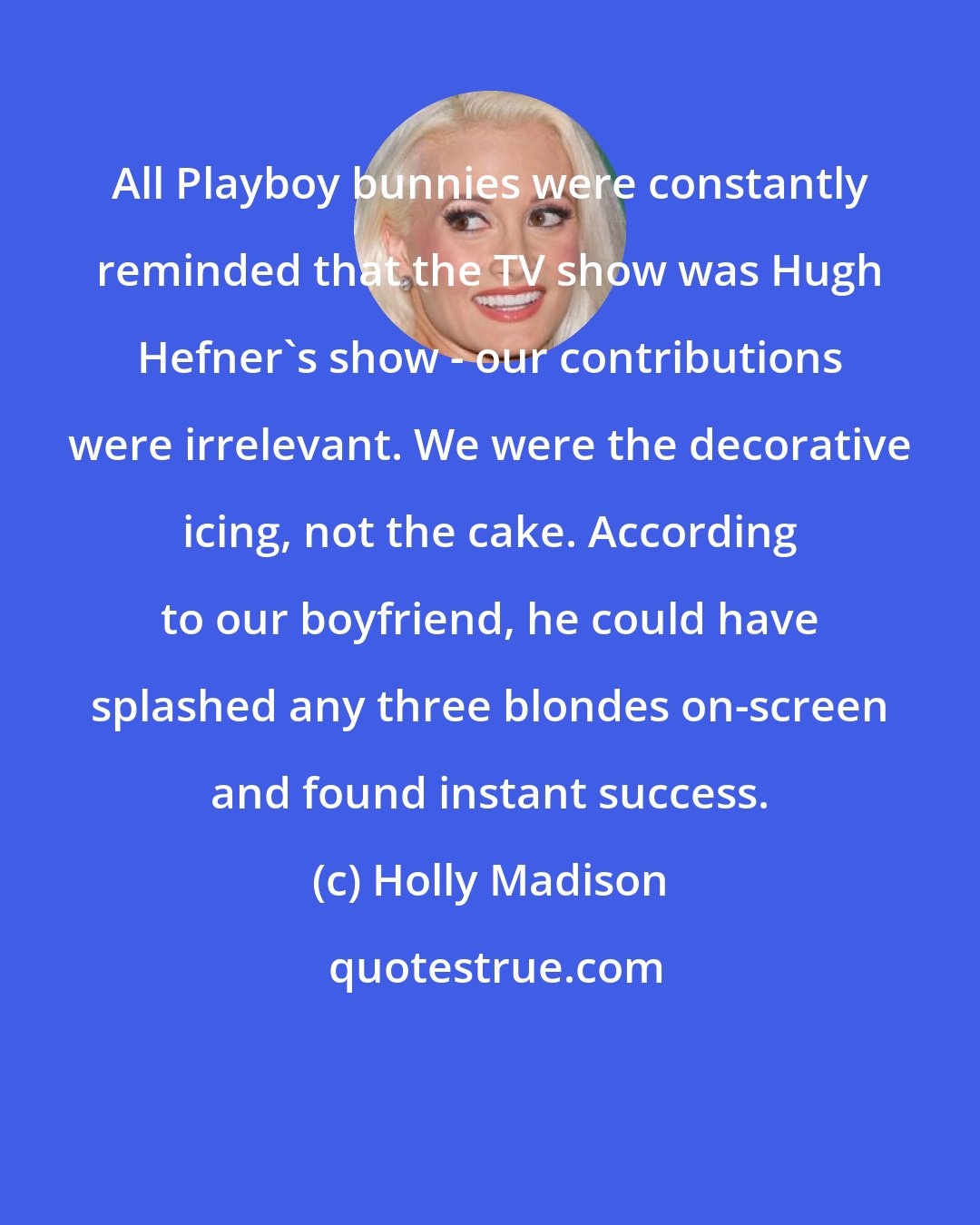 Holly Madison: All Playboy bunnies were constantly reminded that the TV show was Hugh Hefner's show - our contributions were irrelevant. We were the decorative icing, not the cake. According to our boyfriend, he could have splashed any three blondes on-screen and found instant success.