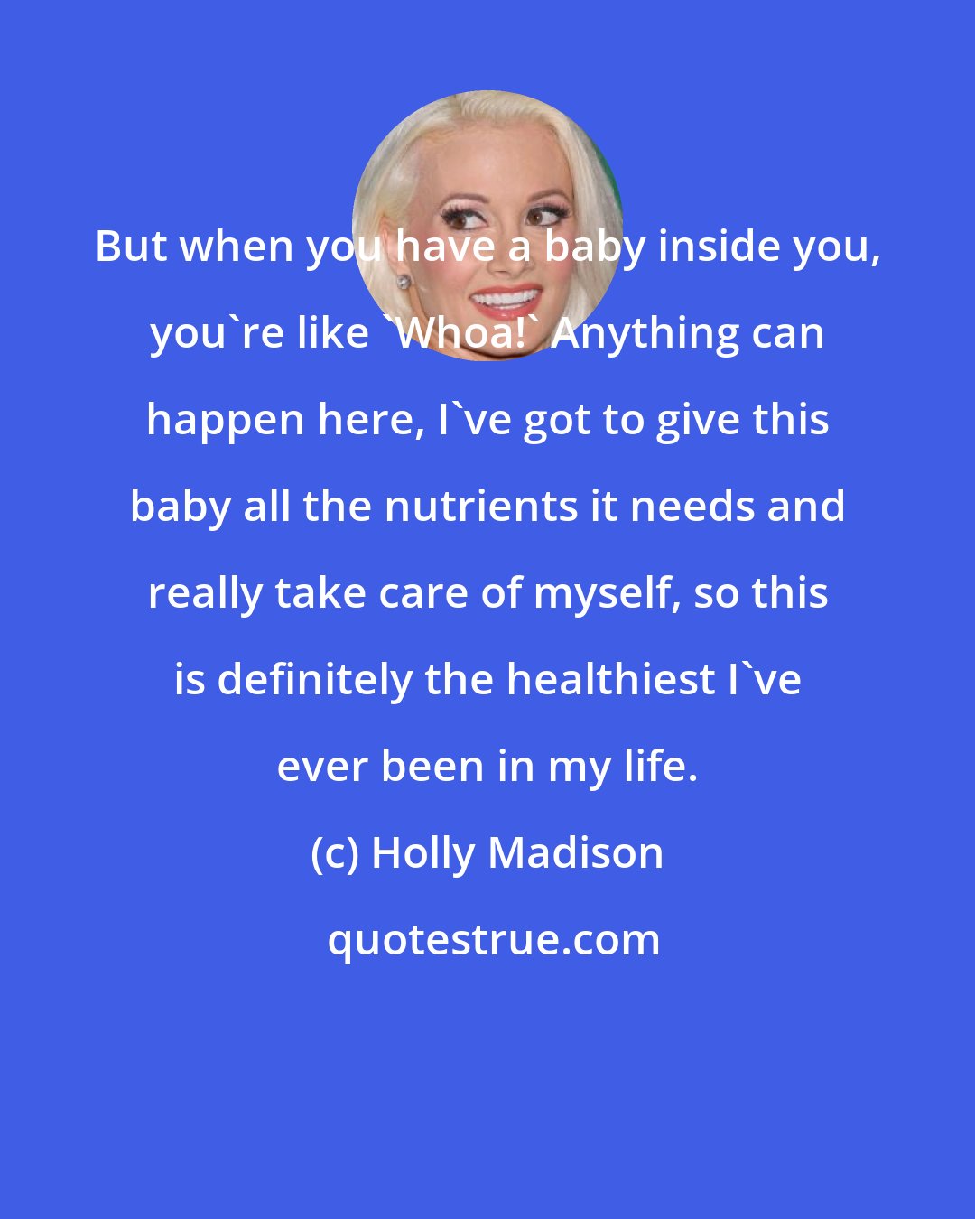 Holly Madison: But when you have a baby inside you, you're like 'Whoa!' Anything can happen here, I've got to give this baby all the nutrients it needs and really take care of myself, so this is definitely the healthiest I've ever been in my life.