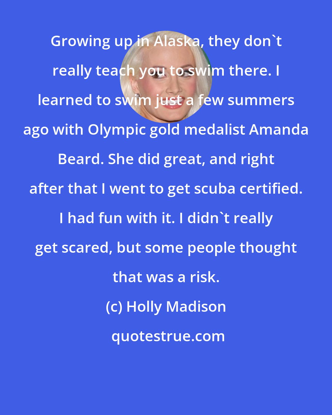 Holly Madison: Growing up in Alaska, they don't really teach you to swim there. I learned to swim just a few summers ago with Olympic gold medalist Amanda Beard. She did great, and right after that I went to get scuba certified. I had fun with it. I didn't really get scared, but some people thought that was a risk.