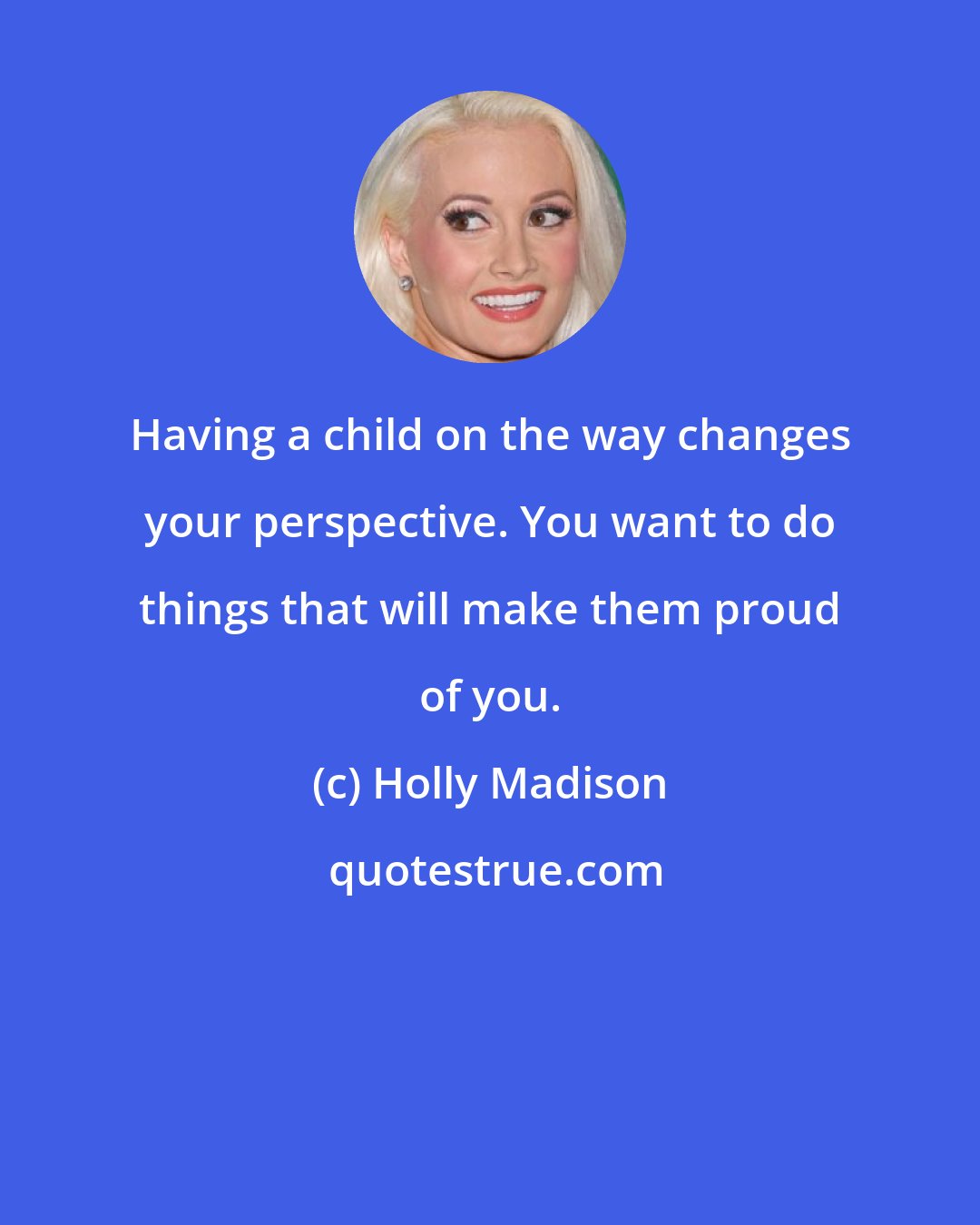 Holly Madison: Having a child on the way changes your perspective. You want to do things that will make them proud of you.