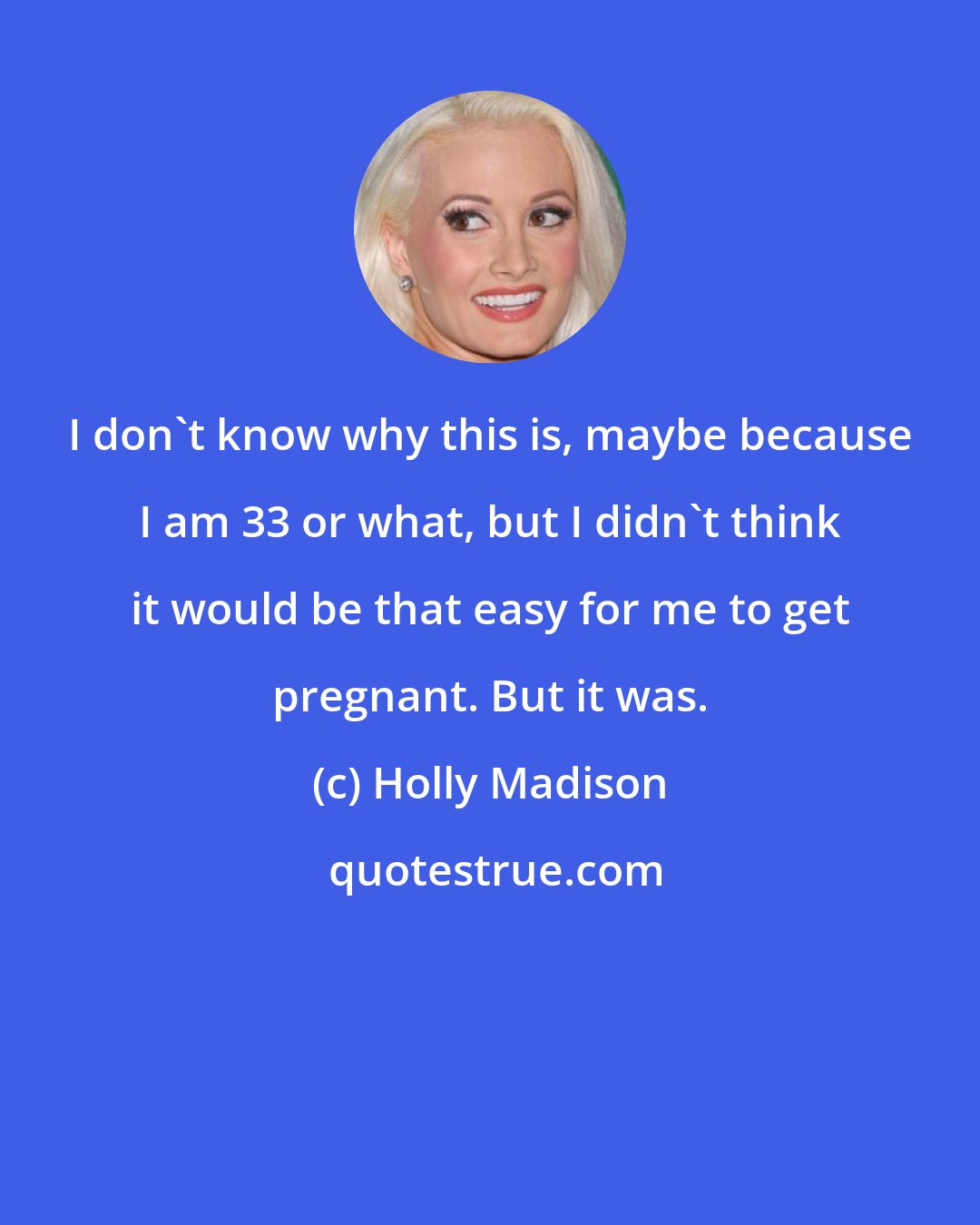 Holly Madison: I don't know why this is, maybe because I am 33 or what, but I didn't think it would be that easy for me to get pregnant. But it was.