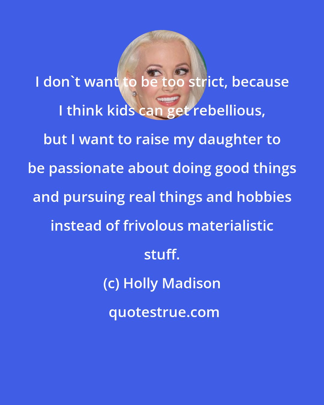 Holly Madison: I don't want to be too strict, because I think kids can get rebellious, but I want to raise my daughter to be passionate about doing good things and pursuing real things and hobbies instead of frivolous materialistic stuff.