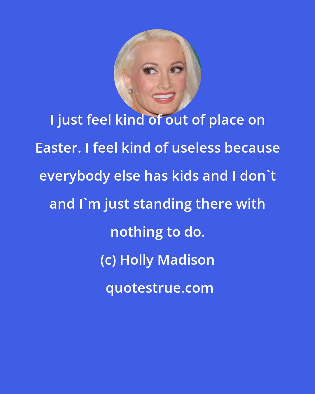 Holly Madison: I just feel kind of out of place on Easter. I feel kind of useless because everybody else has kids and I don't and I'm just standing there with nothing to do.