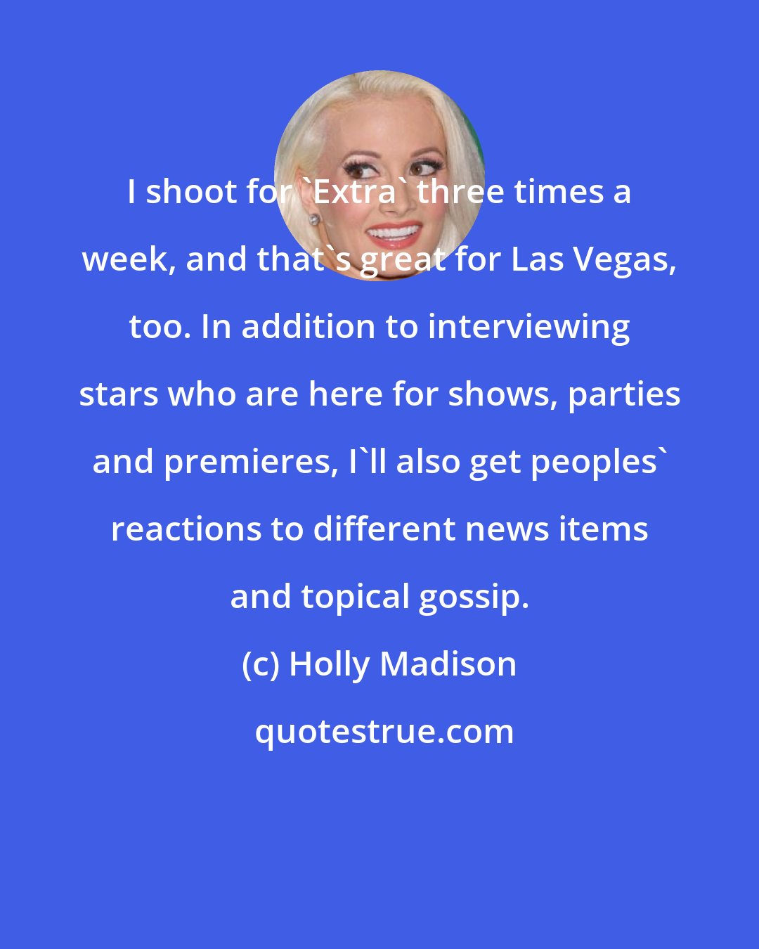 Holly Madison: I shoot for 'Extra' three times a week, and that's great for Las Vegas, too. In addition to interviewing stars who are here for shows, parties and premieres, I'll also get peoples' reactions to different news items and topical gossip.