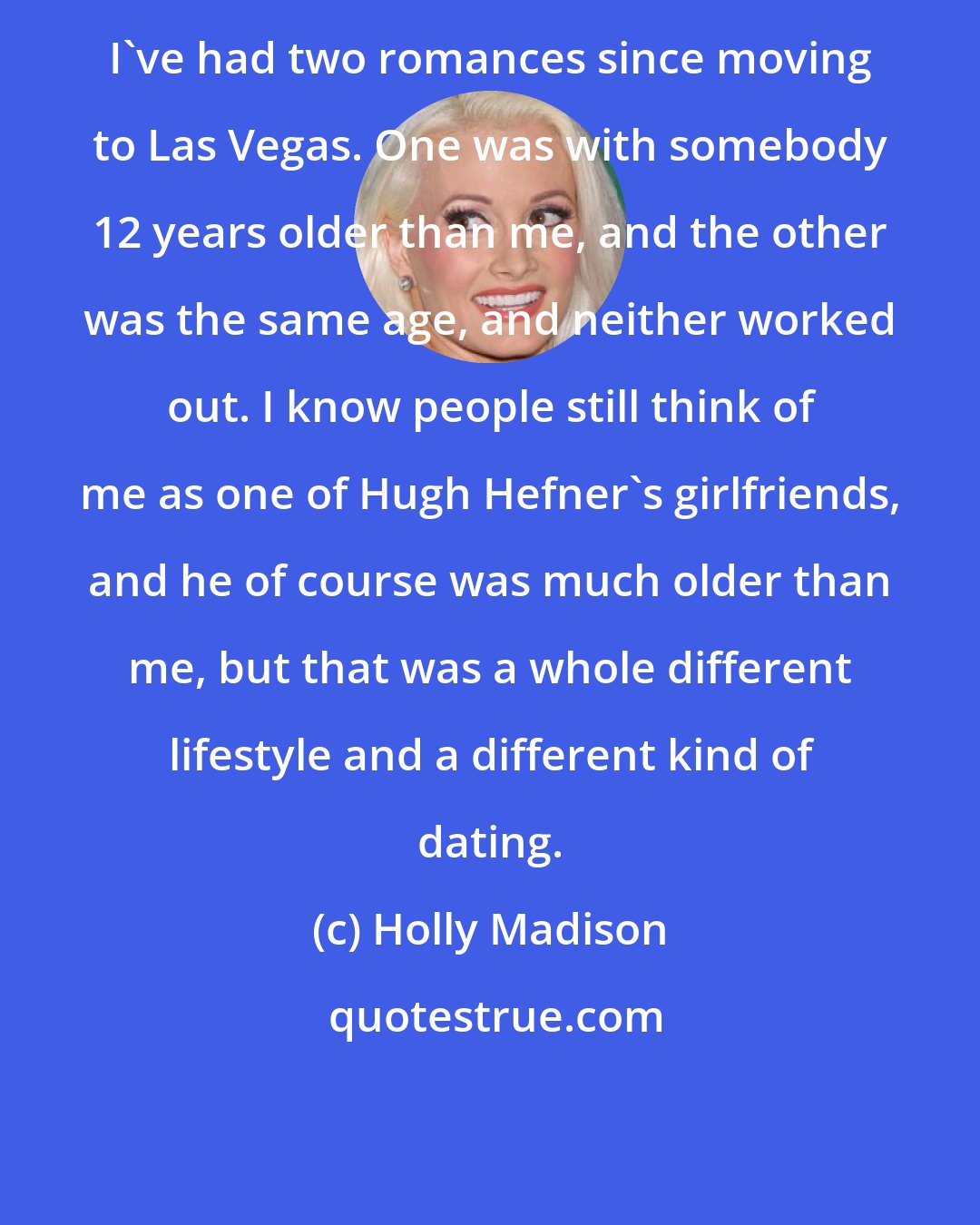 Holly Madison: I've had two romances since moving to Las Vegas. One was with somebody 12 years older than me, and the other was the same age, and neither worked out. I know people still think of me as one of Hugh Hefner's girlfriends, and he of course was much older than me, but that was a whole different lifestyle and a different kind of dating.