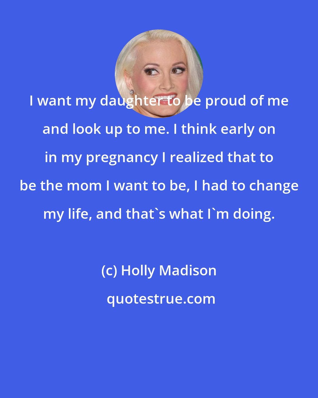 Holly Madison: I want my daughter to be proud of me and look up to me. I think early on in my pregnancy I realized that to be the mom I want to be, I had to change my life, and that's what I'm doing.