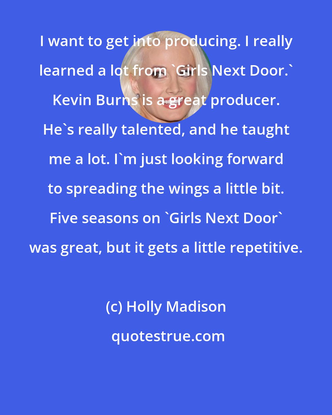 Holly Madison: I want to get into producing. I really learned a lot from 'Girls Next Door.' Kevin Burns is a great producer. He's really talented, and he taught me a lot. I'm just looking forward to spreading the wings a little bit. Five seasons on 'Girls Next Door' was great, but it gets a little repetitive.