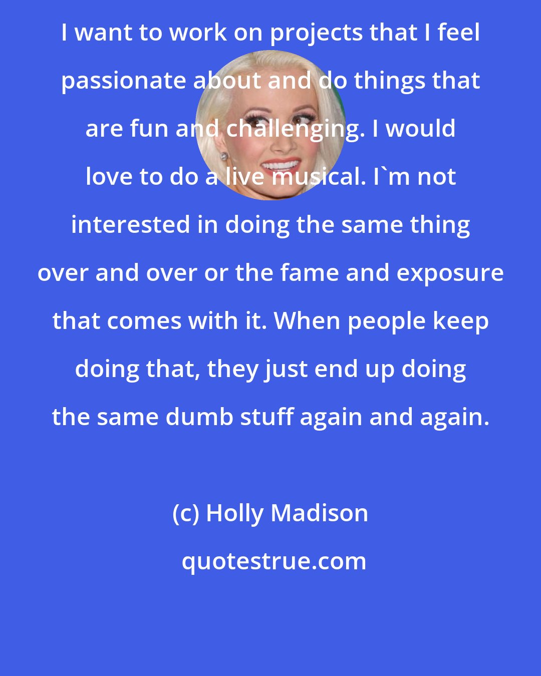 Holly Madison: I want to work on projects that I feel passionate about and do things that are fun and challenging. I would love to do a live musical. I'm not interested in doing the same thing over and over or the fame and exposure that comes with it. When people keep doing that, they just end up doing the same dumb stuff again and again.