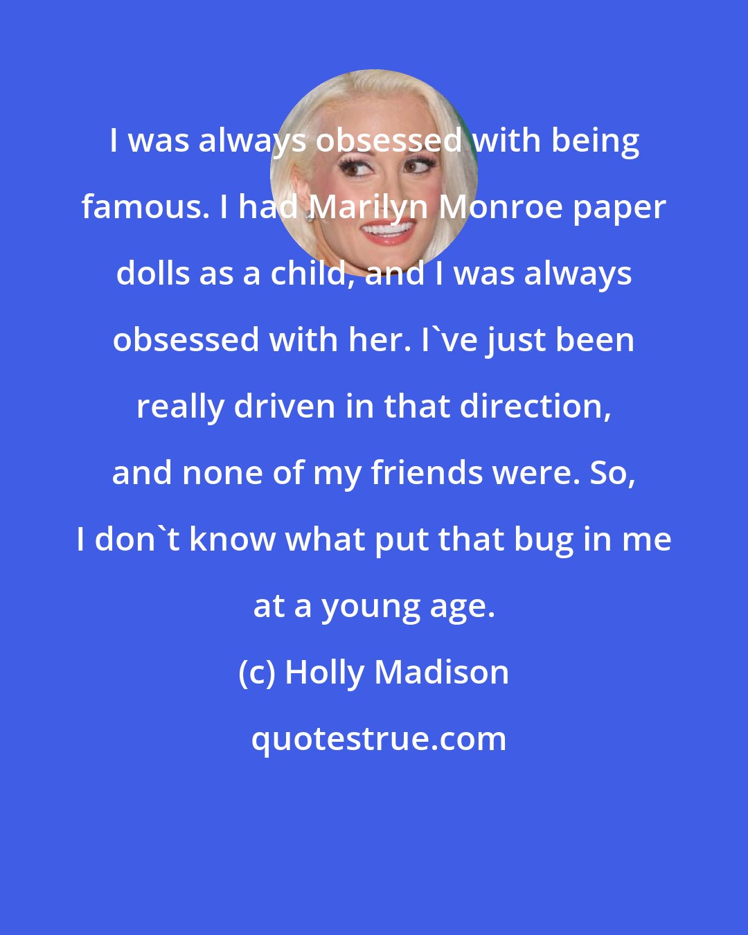 Holly Madison: I was always obsessed with being famous. I had Marilyn Monroe paper dolls as a child, and I was always obsessed with her. I've just been really driven in that direction, and none of my friends were. So, I don't know what put that bug in me at a young age.