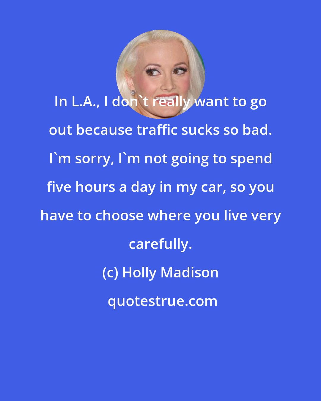 Holly Madison: In L.A., I don't really want to go out because traffic sucks so bad. I'm sorry, I'm not going to spend five hours a day in my car, so you have to choose where you live very carefully.