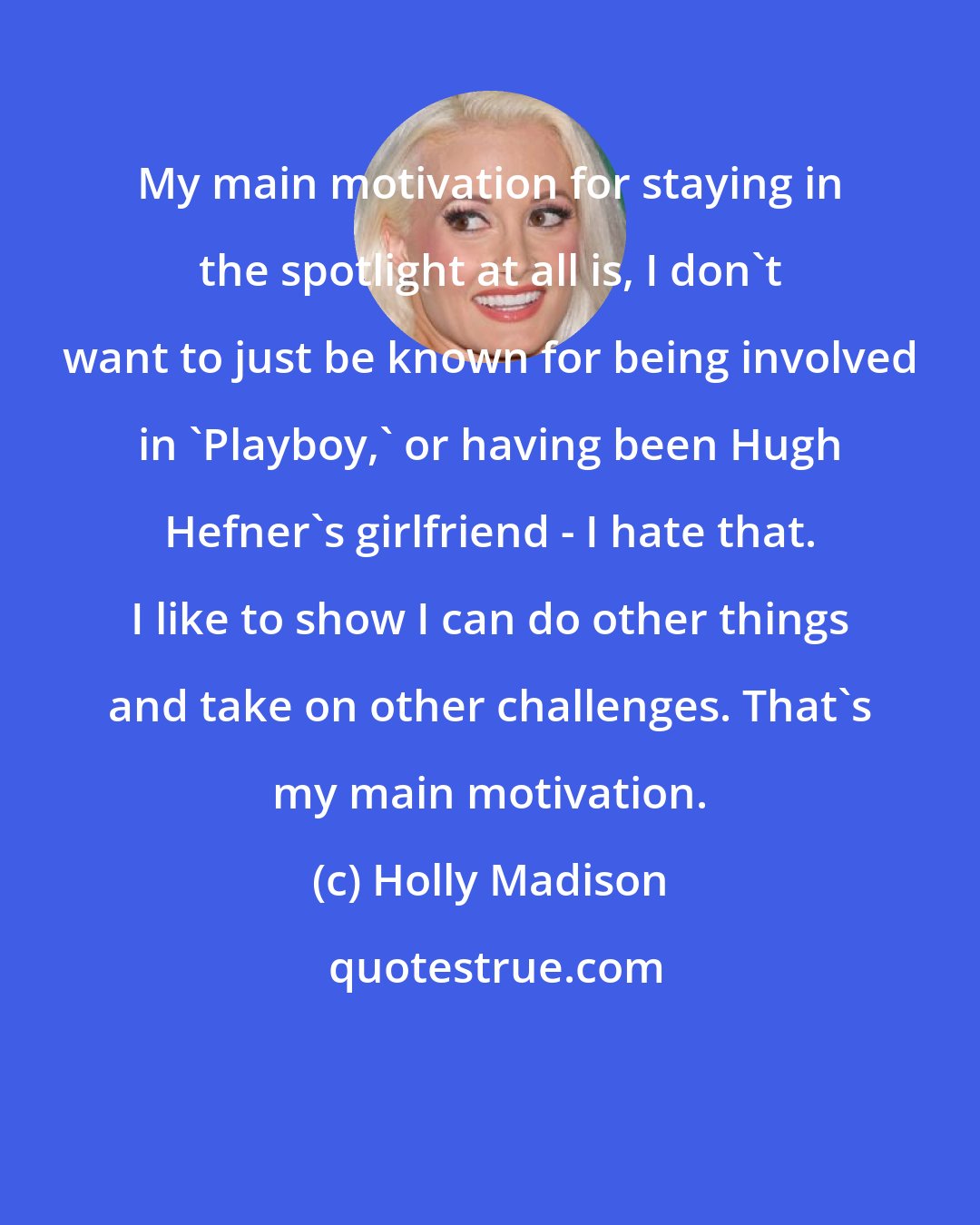 Holly Madison: My main motivation for staying in the spotlight at all is, I don't want to just be known for being involved in 'Playboy,' or having been Hugh Hefner's girlfriend - I hate that. I like to show I can do other things and take on other challenges. That's my main motivation.