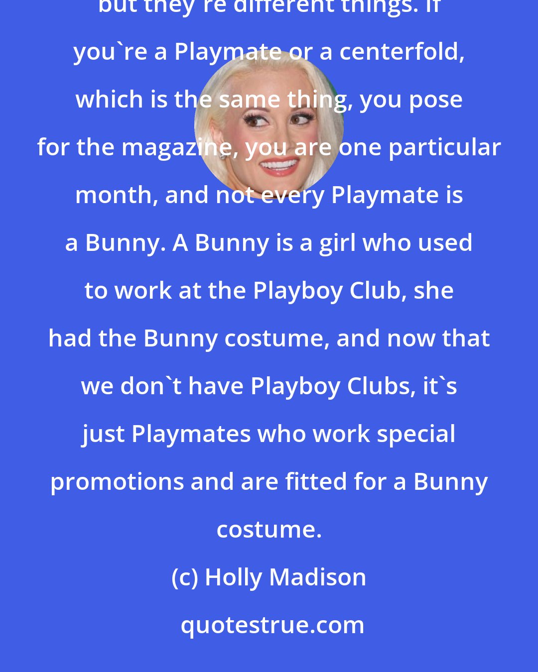 Holly Madison: People assume, because I'm Hef's girlfriend, that I'm a Bunny and I'm a Playmate and I'm a centerfold, but they're different things. If you're a Playmate or a centerfold, which is the same thing, you pose for the magazine, you are one particular month, and not every Playmate is a Bunny. A Bunny is a girl who used to work at the Playboy Club, she had the Bunny costume, and now that we don't have Playboy Clubs, it's just Playmates who work special promotions and are fitted for a Bunny costume.