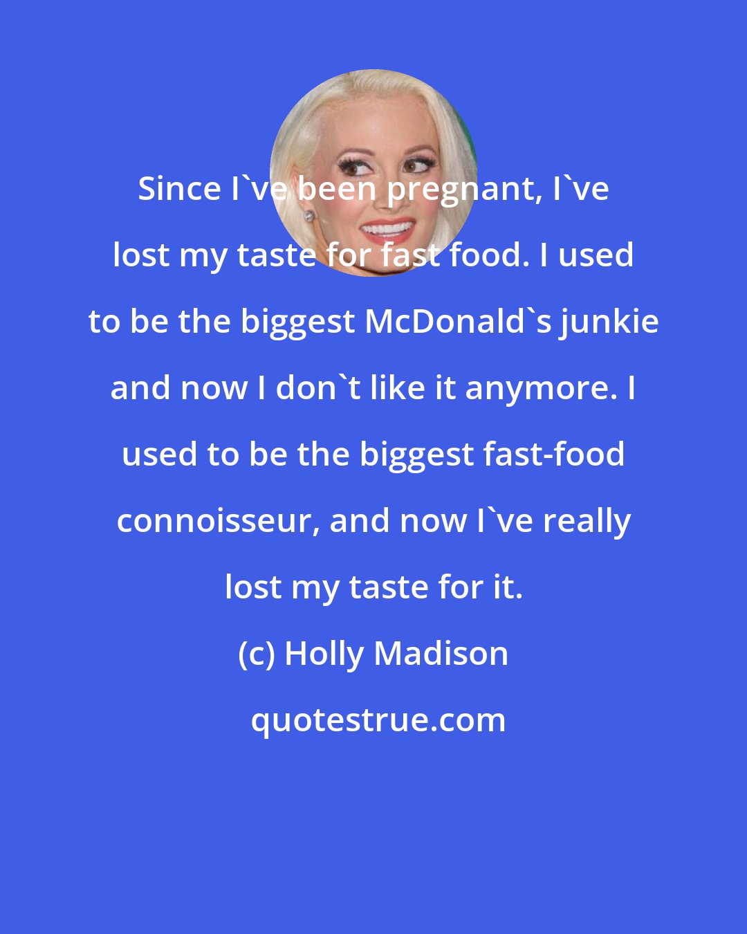 Holly Madison: Since I've been pregnant, I've lost my taste for fast food. I used to be the biggest McDonald's junkie and now I don't like it anymore. I used to be the biggest fast-food connoisseur, and now I've really lost my taste for it.