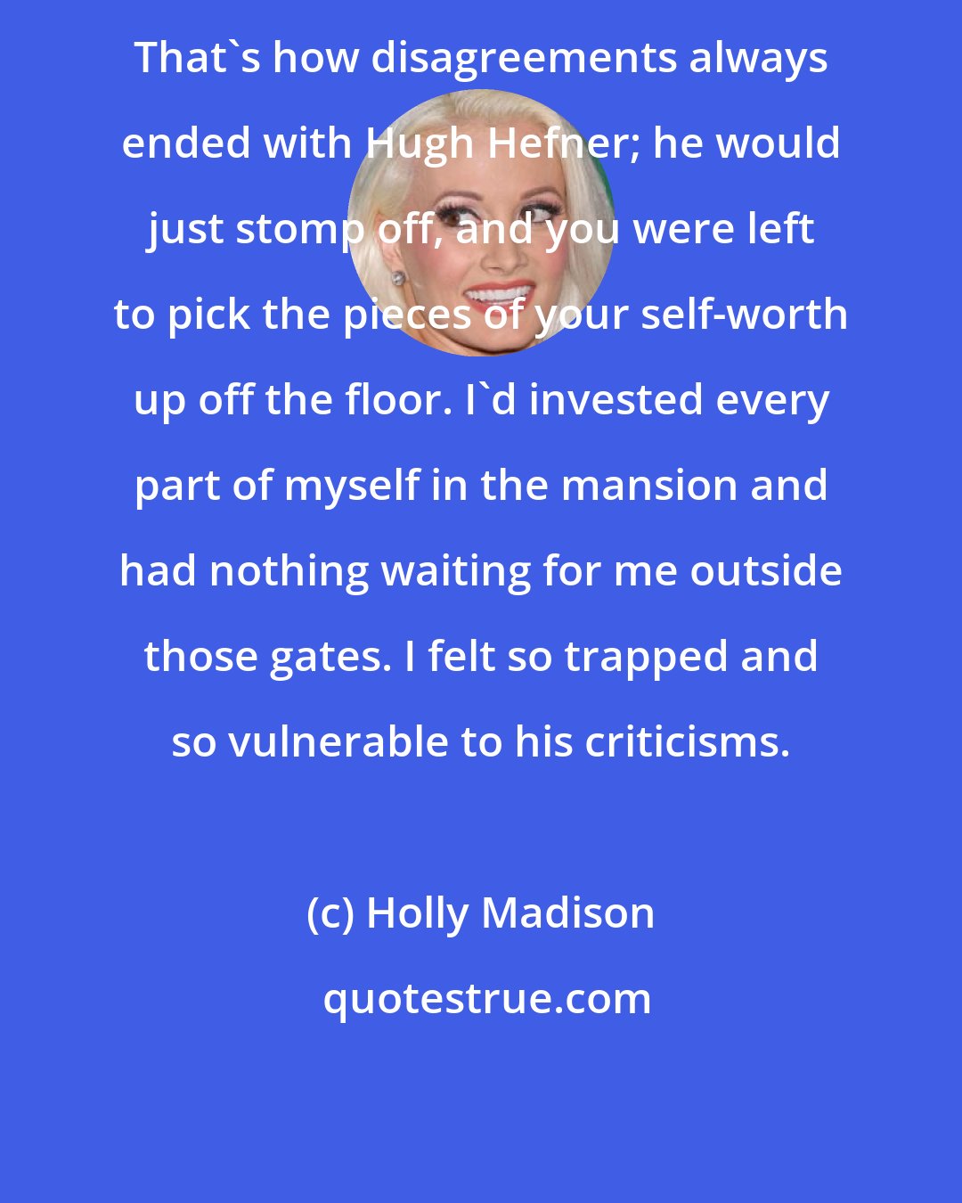 Holly Madison: That's how disagreements always ended with Hugh Hefner; he would just stomp off, and you were left to pick the pieces of your self-worth up off the floor. I'd invested every part of myself in the mansion and had nothing waiting for me outside those gates. I felt so trapped and so vulnerable to his criticisms.