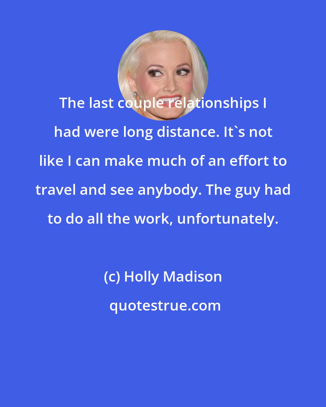 Holly Madison: The last couple relationships I had were long distance. It's not like I can make much of an effort to travel and see anybody. The guy had to do all the work, unfortunately.