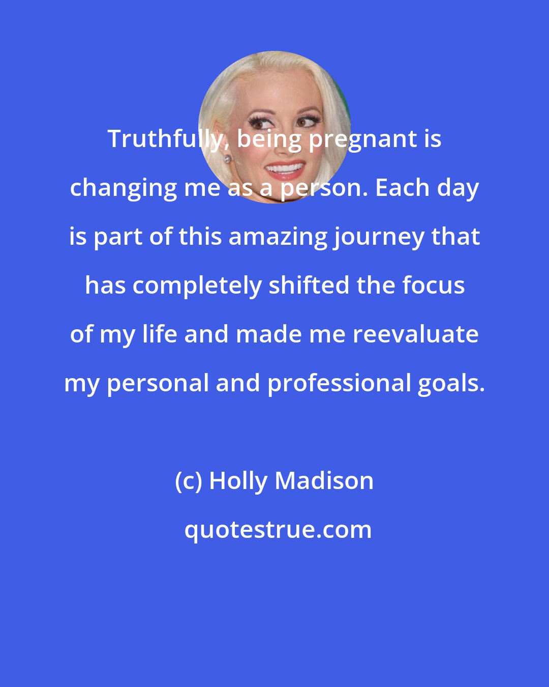 Holly Madison: Truthfully, being pregnant is changing me as a person. Each day is part of this amazing journey that has completely shifted the focus of my life and made me reevaluate my personal and professional goals.