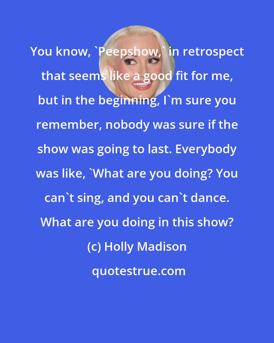 Holly Madison: You know, 'Peepshow,' in retrospect that seems like a good fit for me, but in the beginning, I'm sure you remember, nobody was sure if the show was going to last. Everybody was like, 'What are you doing? You can't sing, and you can't dance. What are you doing in this show?