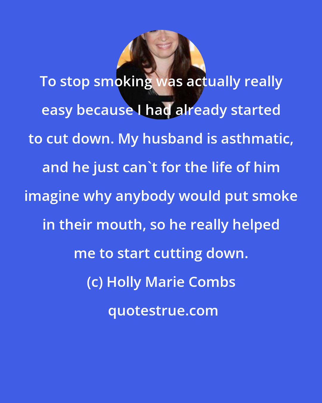 Holly Marie Combs: To stop smoking was actually really easy because I had already started to cut down. My husband is asthmatic, and he just can't for the life of him imagine why anybody would put smoke in their mouth, so he really helped me to start cutting down.
