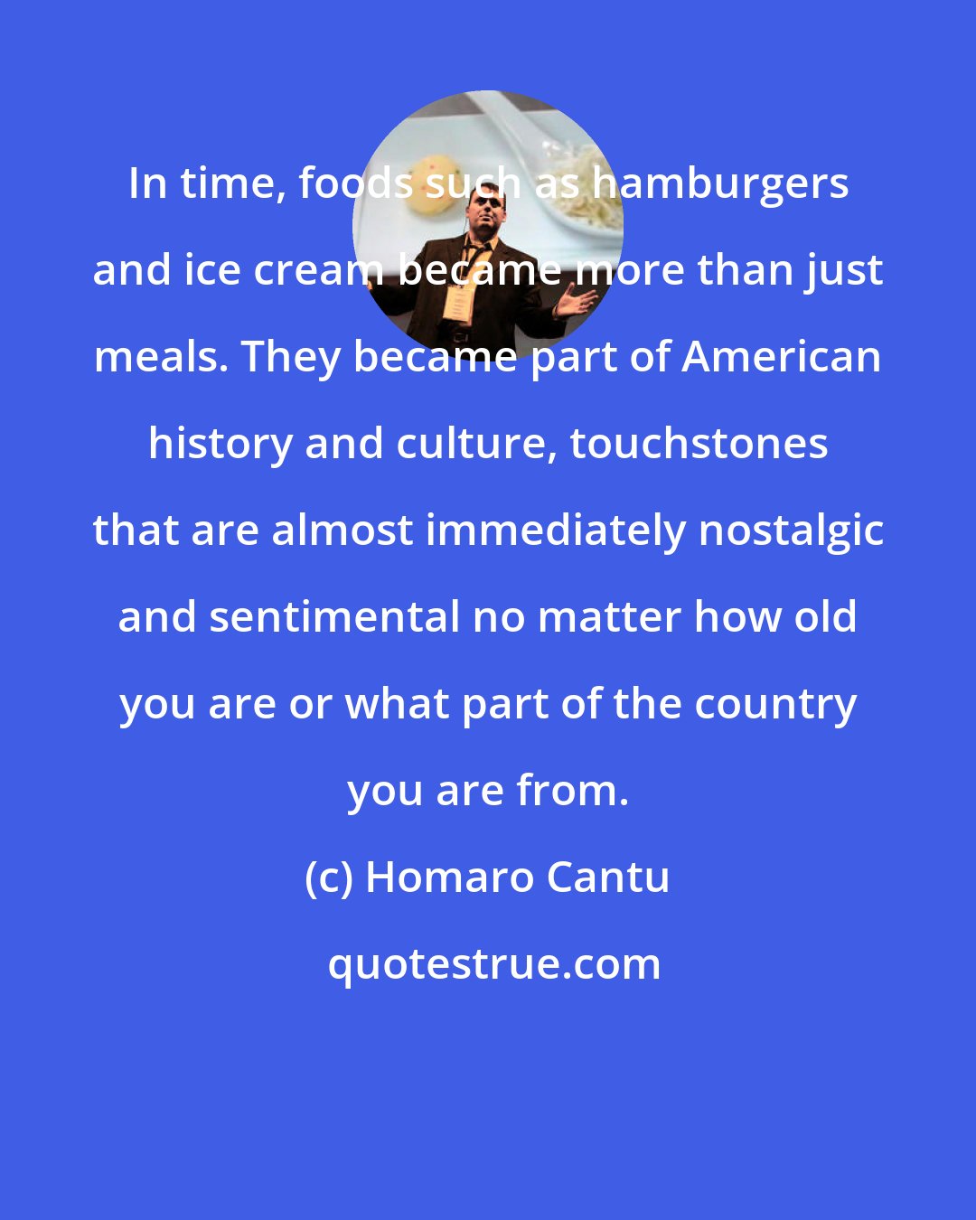 Homaro Cantu: In time, foods such as hamburgers and ice cream became more than just meals. They became part of American history and culture, touchstones that are almost immediately nostalgic and sentimental no matter how old you are or what part of the country you are from.