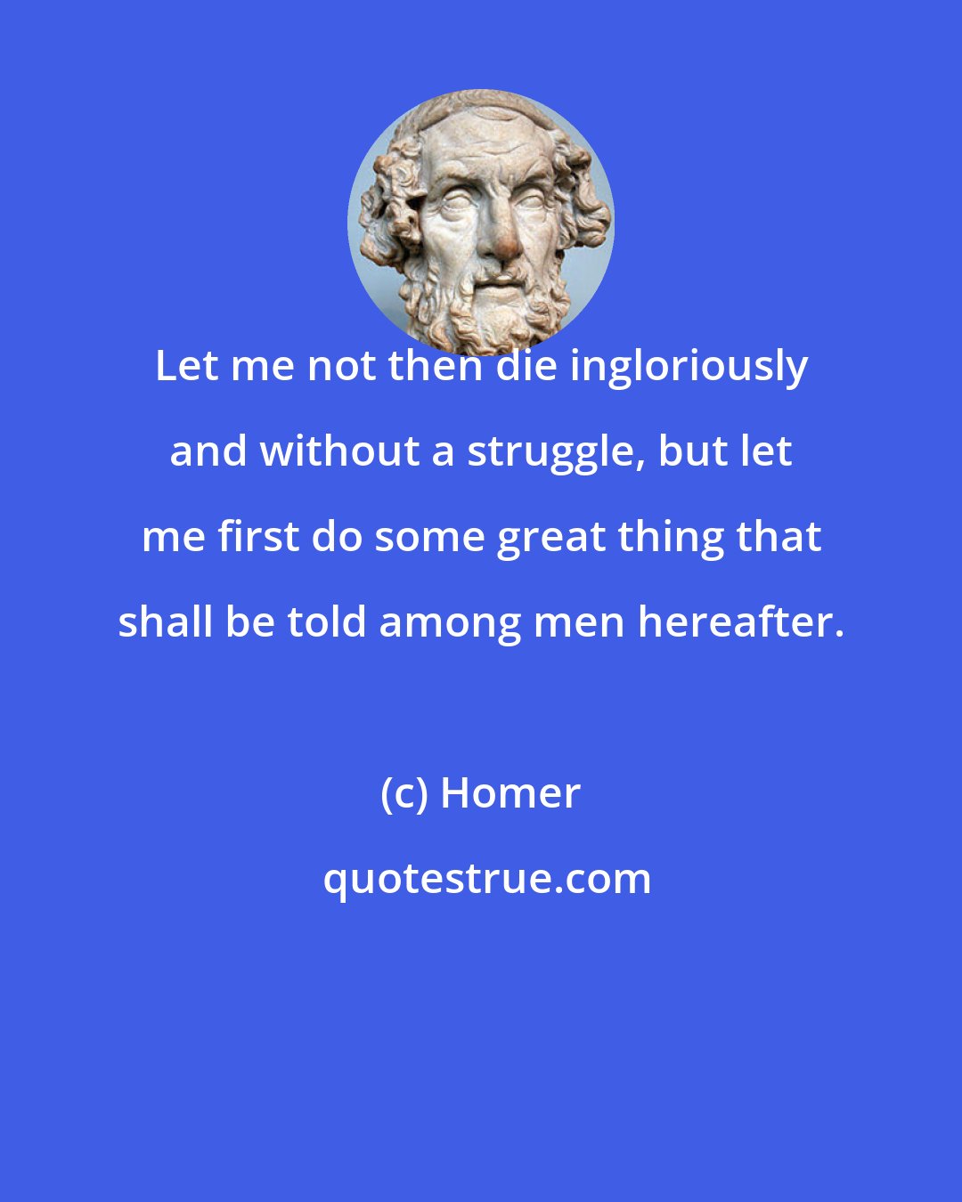 Homer: Let me not then die ingloriously and without a struggle, but let me first do some great thing that shall be told among men hereafter.