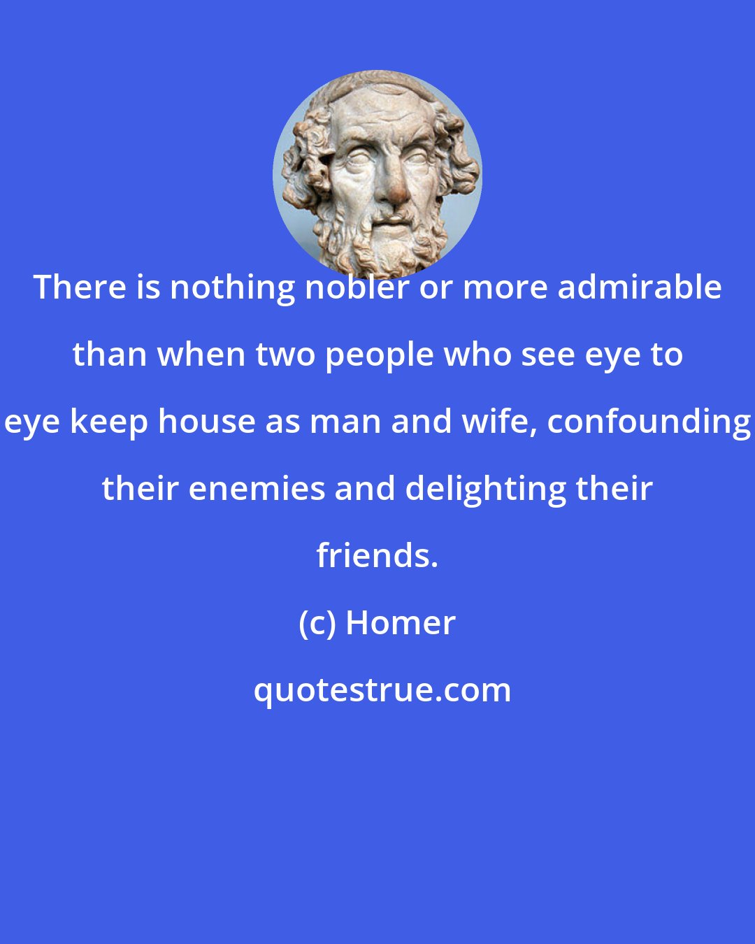 Homer: There is nothing nobler or more admirable than when two people who see eye to eye keep house as man and wife, confounding their enemies and delighting their friends.