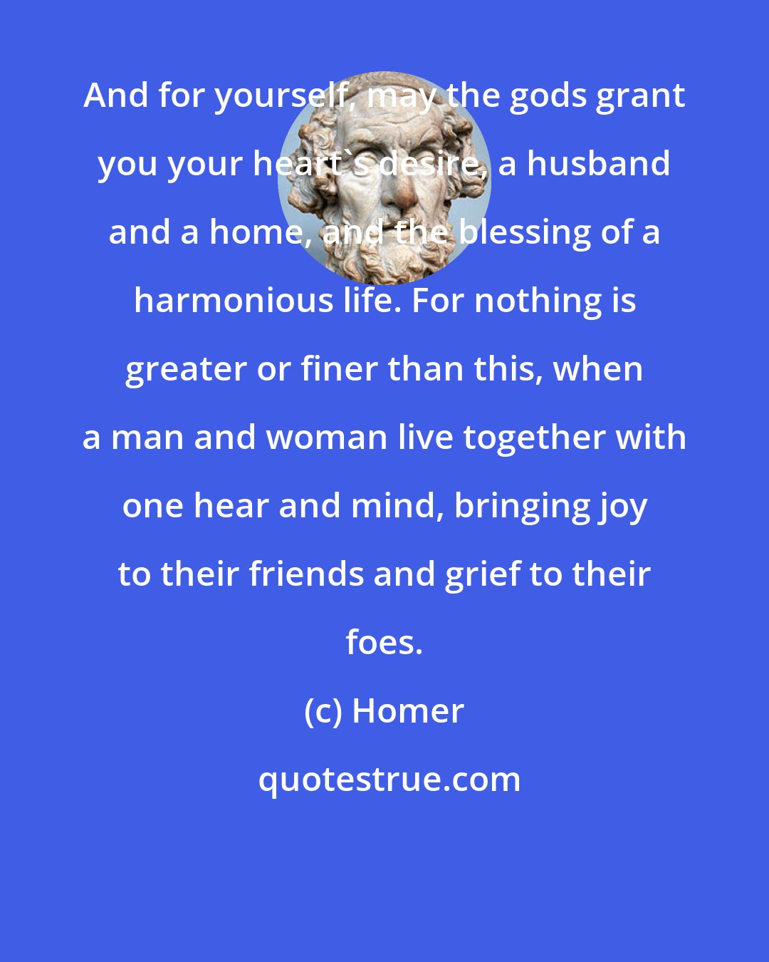 Homer: And for yourself, may the gods grant you your heart's desire, a husband and a home, and the blessing of a harmonious life. For nothing is greater or finer than this, when a man and woman live together with one hear and mind, bringing joy to their friends and grief to their foes.