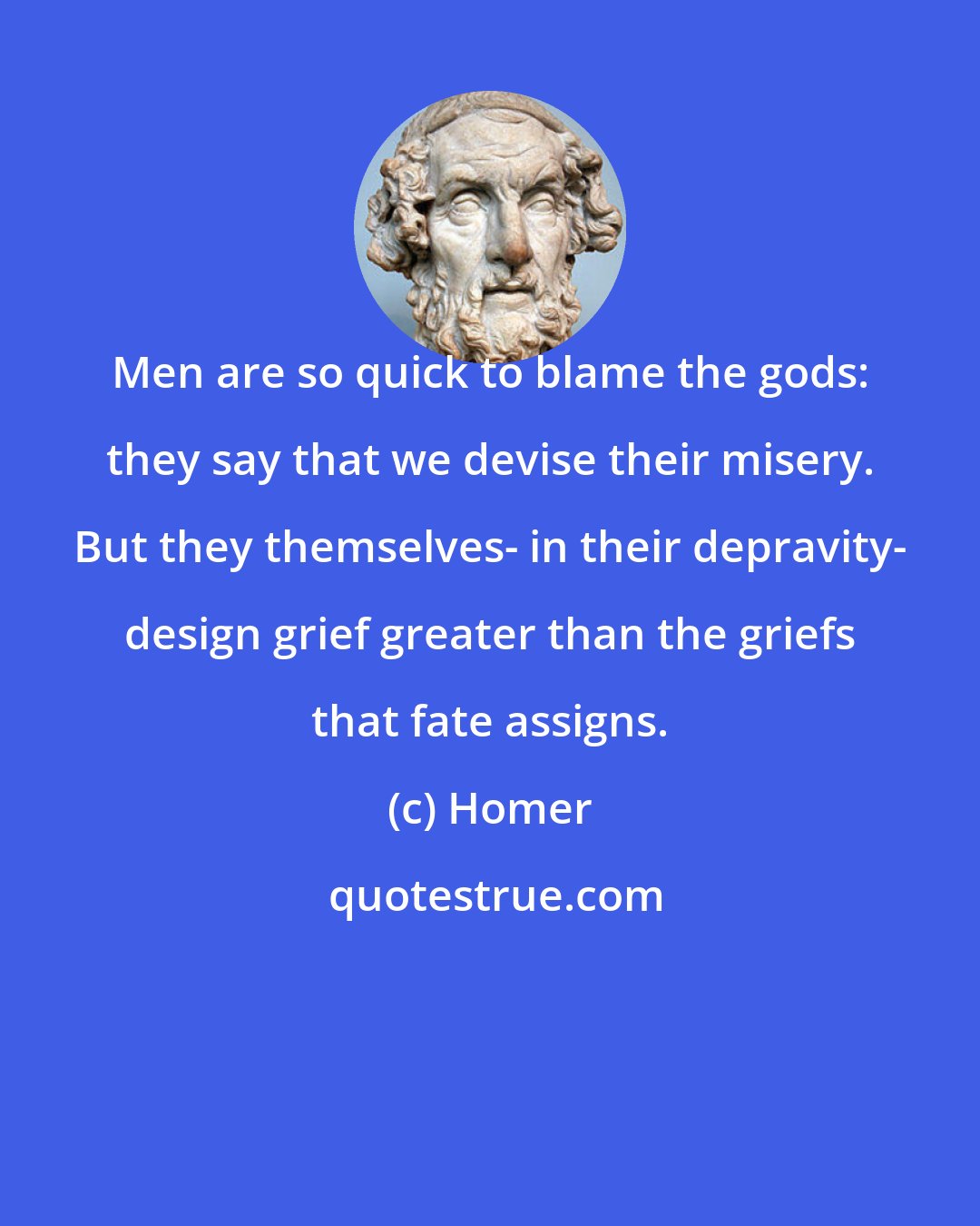 Homer: Men are so quick to blame the gods: they say that we devise their misery. But they themselves- in their depravity- design grief greater than the griefs that fate assigns.