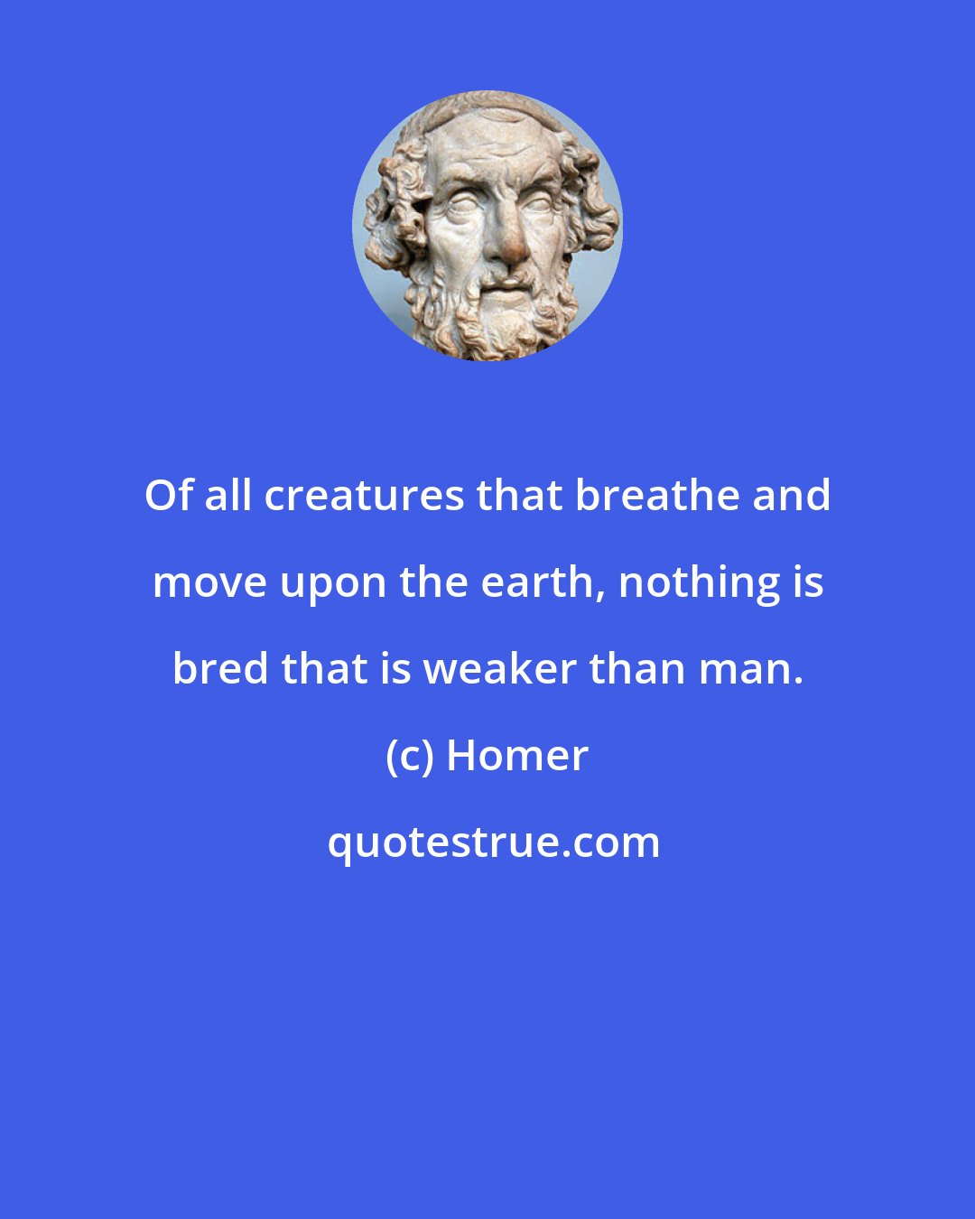 Homer: Of all creatures that breathe and move upon the earth, nothing is bred that is weaker than man.