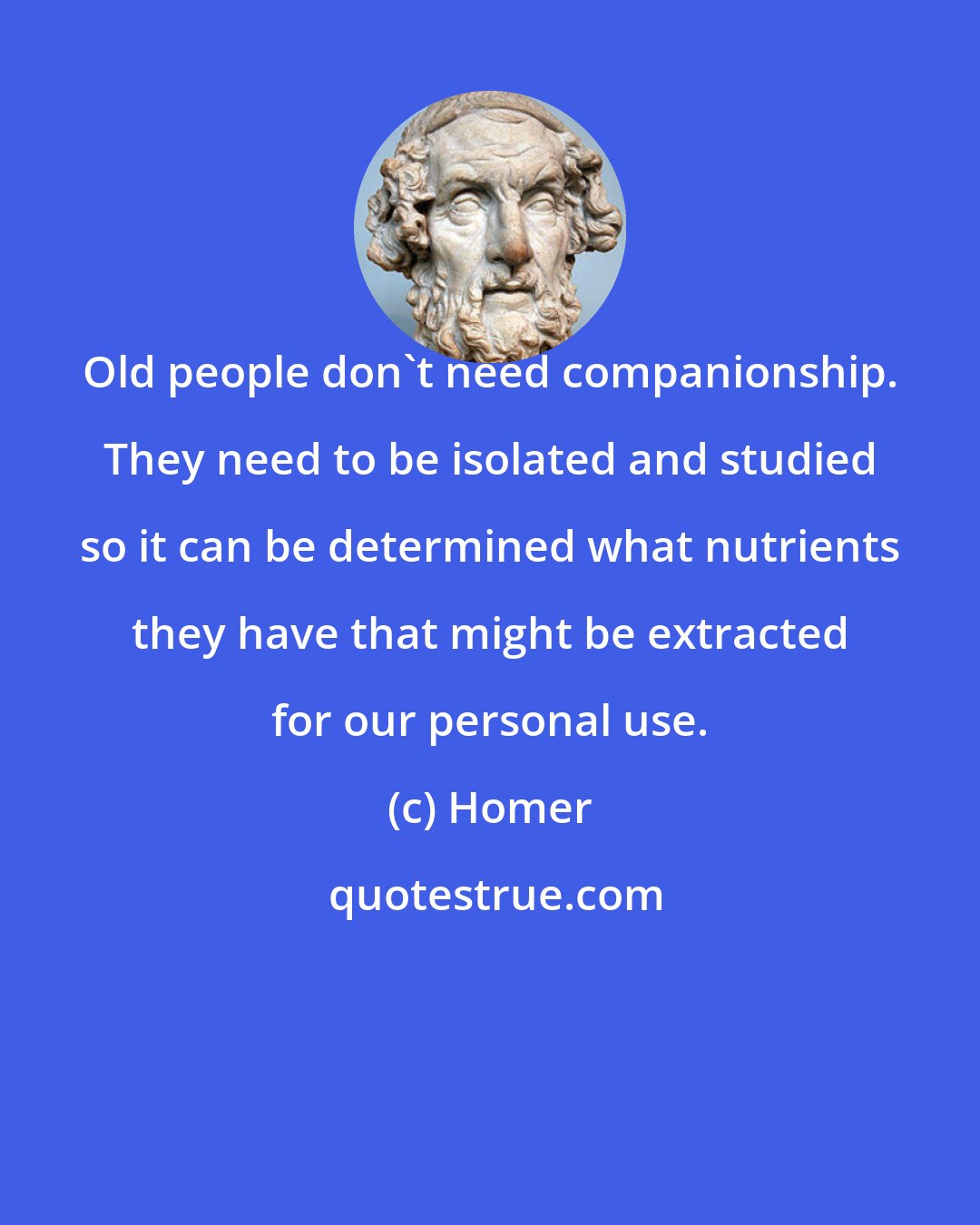 Homer: Old people don't need companionship. They need to be isolated and studied so it can be determined what nutrients they have that might be extracted for our personal use.