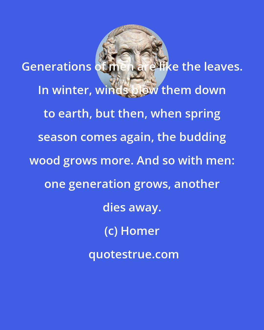 Homer: Generations of men are like the leaves. In winter, winds blow them down to earth, but then, when spring season comes again, the budding wood grows more. And so with men: one generation grows, another dies away.