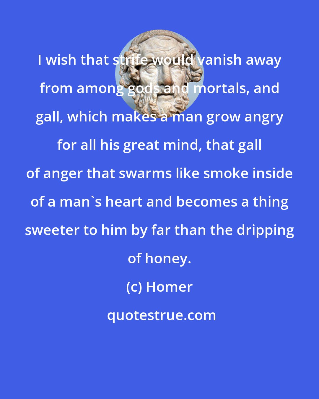 Homer: I wish that strife would vanish away from among gods and mortals, and gall, which makes a man grow angry for all his great mind, that gall of anger that swarms like smoke inside of a man's heart and becomes a thing sweeter to him by far than the dripping of honey.