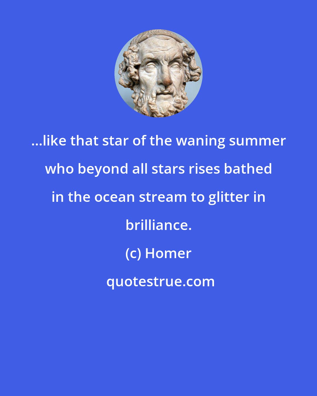 Homer: ...like that star of the waning summer who beyond all stars rises bathed in the ocean stream to glitter in brilliance.