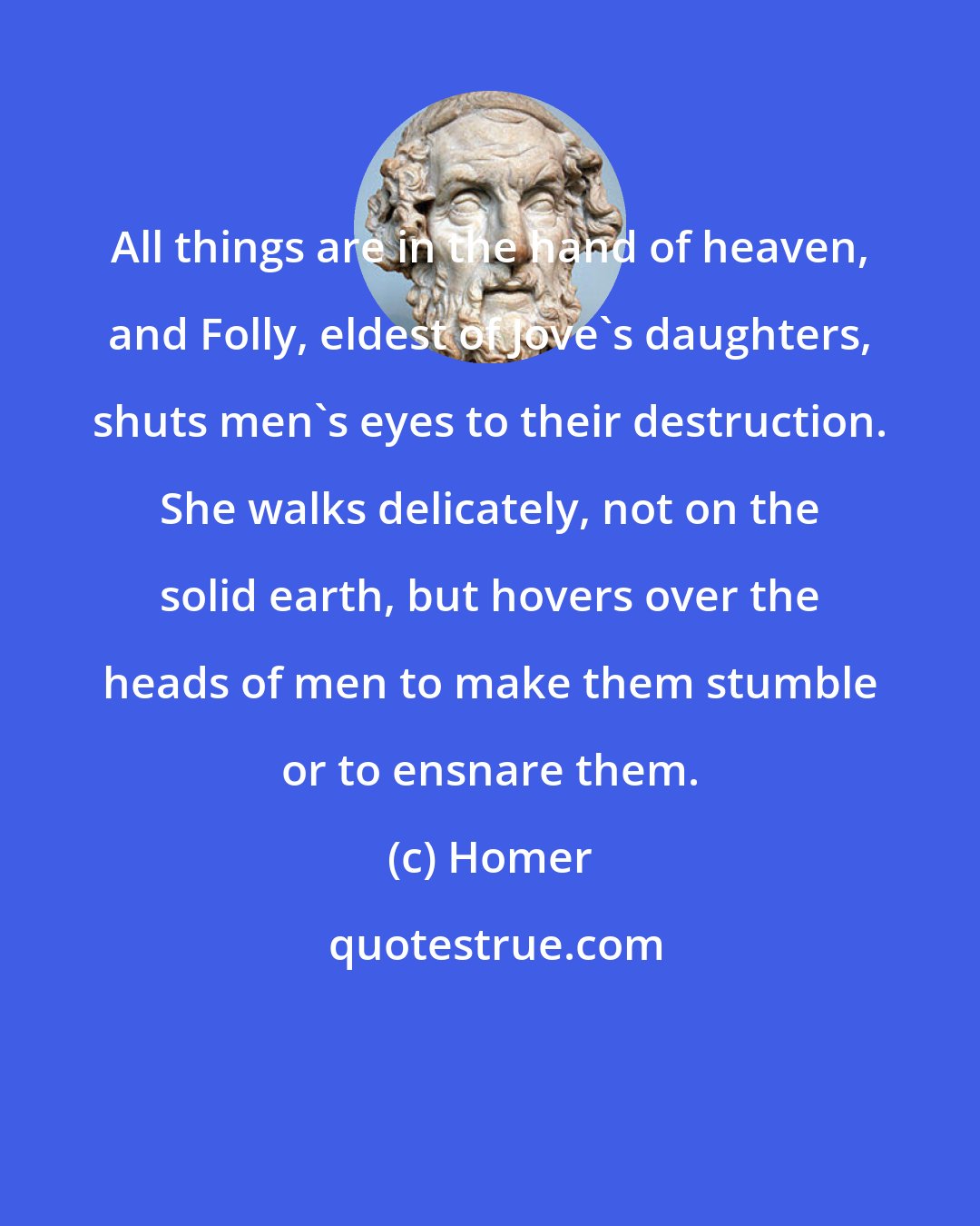 Homer: All things are in the hand of heaven, and Folly, eldest of Jove's daughters, shuts men's eyes to their destruction. She walks delicately, not on the solid earth, but hovers over the heads of men to make them stumble or to ensnare them.