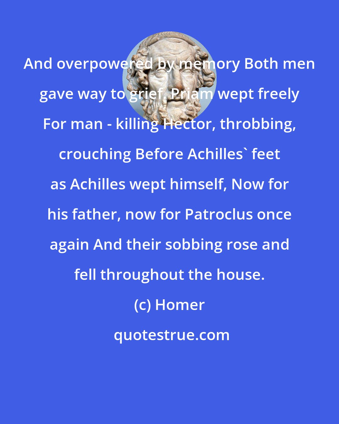 Homer: And overpowered by memory Both men gave way to grief. Priam wept freely For man - killing Hector, throbbing, crouching Before Achilles' feet as Achilles wept himself, Now for his father, now for Patroclus once again And their sobbing rose and fell throughout the house.