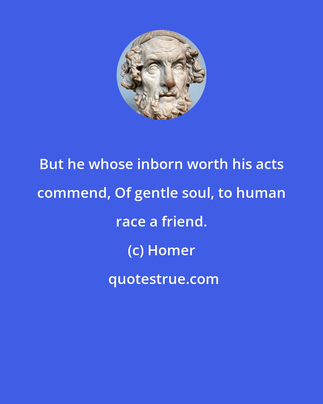 Homer: But he whose inborn worth his acts commend, Of gentle soul, to human race a friend.