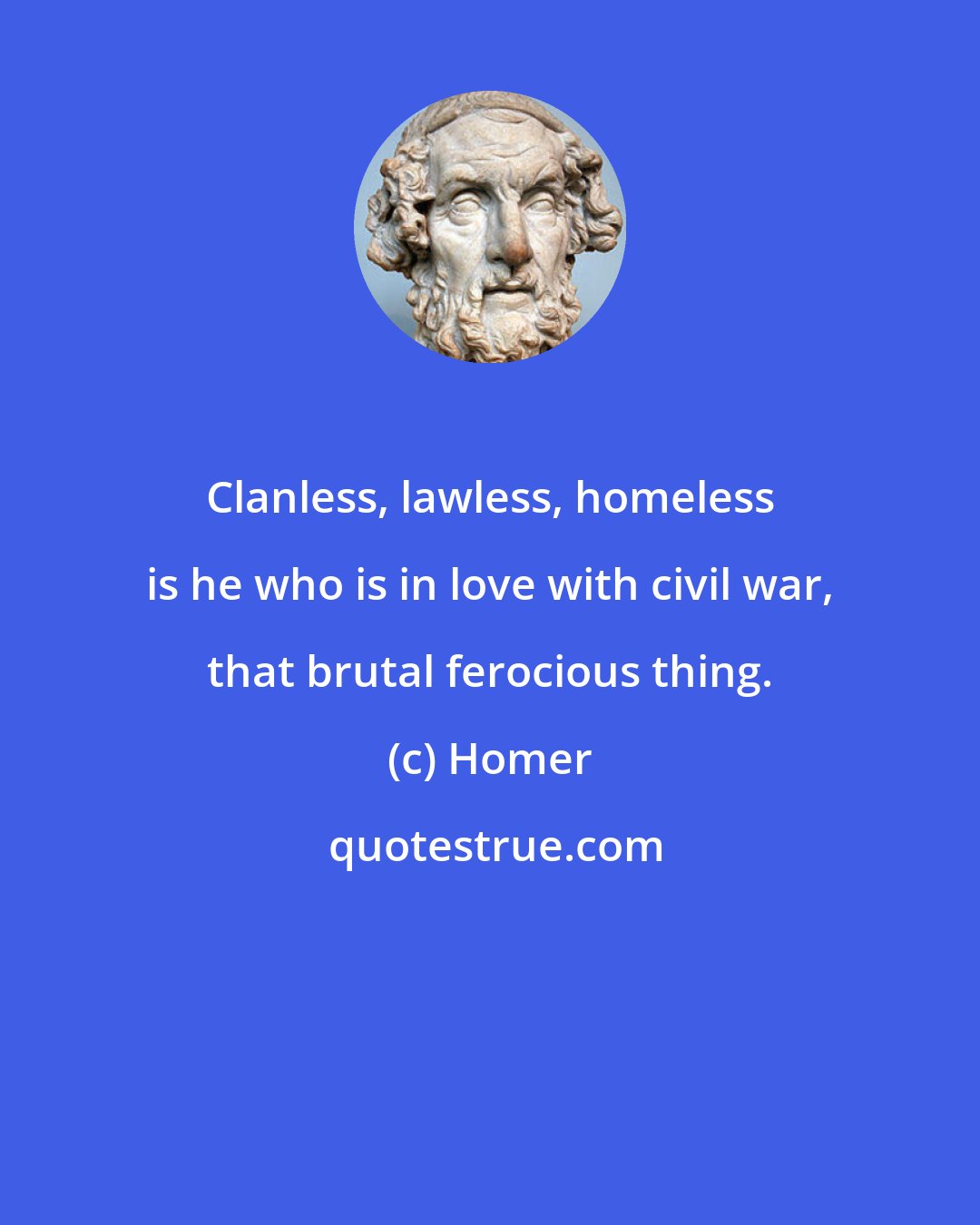 Homer: Clanless, lawless, homeless is he who is in love with civil war, that brutal ferocious thing.