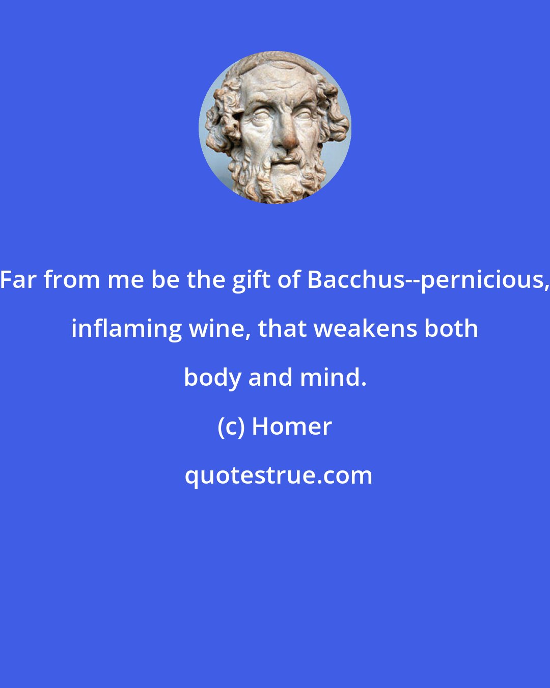 Homer: Far from me be the gift of Bacchus--pernicious, inflaming wine, that weakens both body and mind.