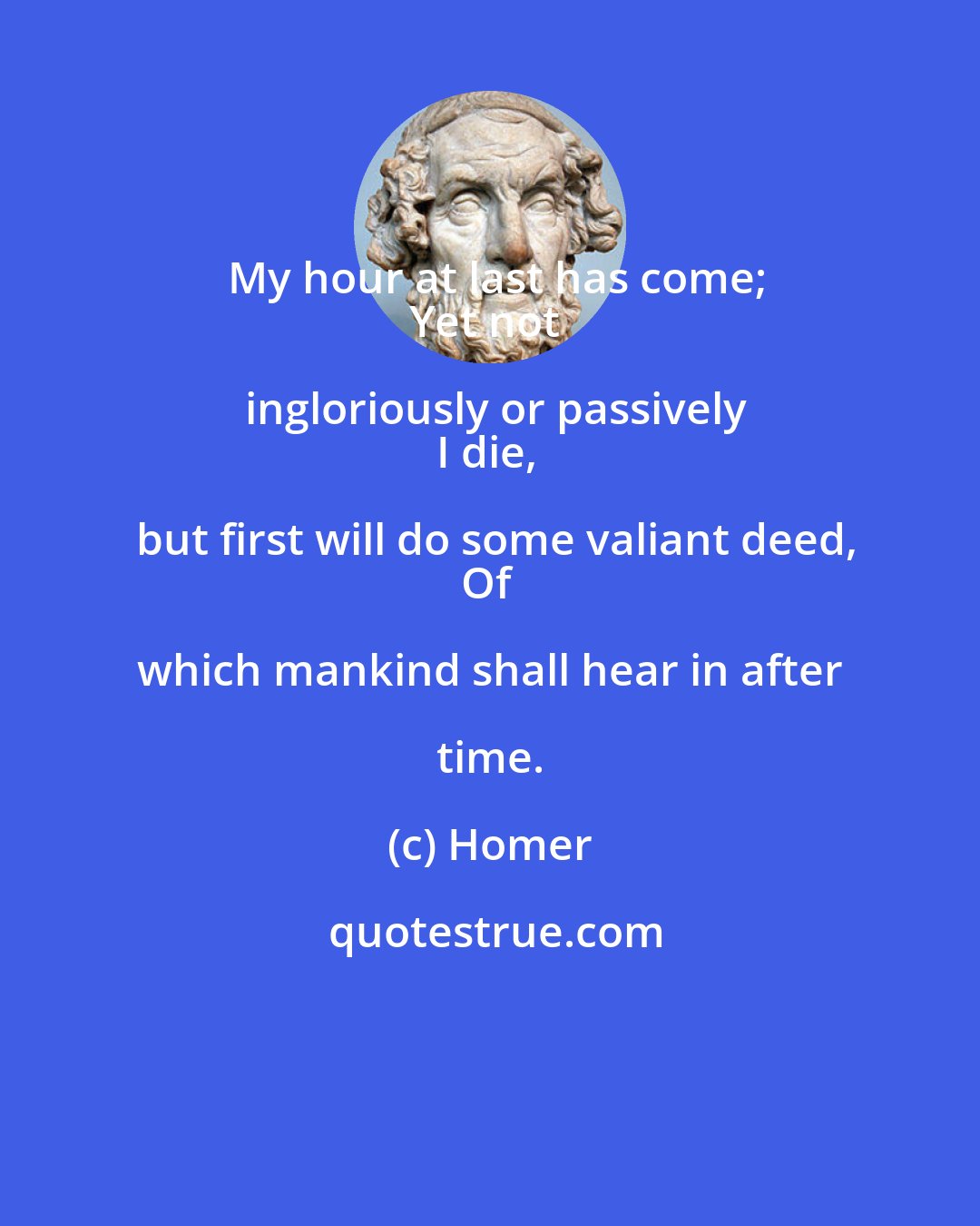 Homer: My hour at last has come;
Yet not ingloriously or passively
I die, but first will do some valiant deed,
Of which mankind shall hear in after time.