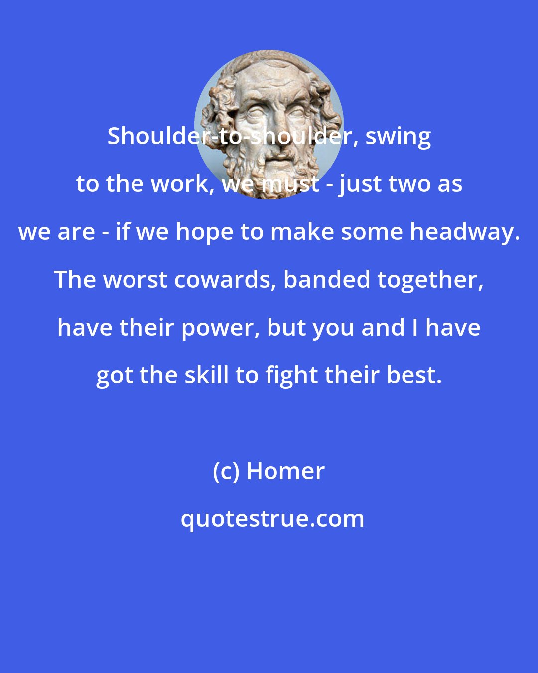 Homer: Shoulder-to-shoulder, swing to the work, we must - just two as we are - if we hope to make some headway. The worst cowards, banded together, have their power, but you and I have got the skill to fight their best.