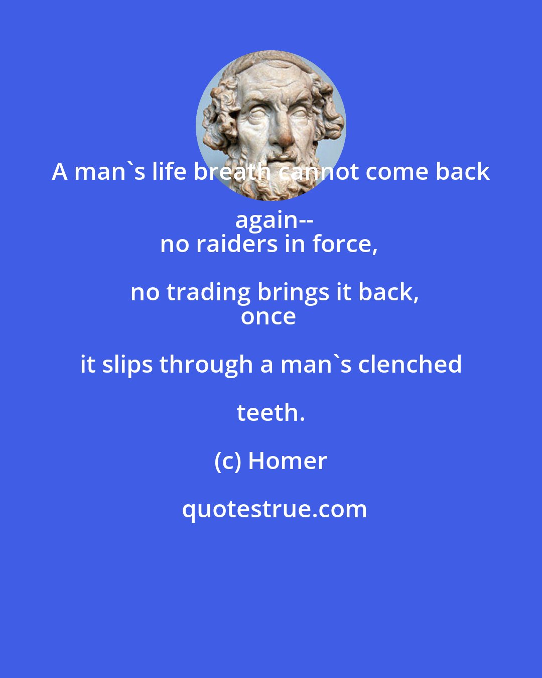 Homer: A man's life breath cannot come back again--
no raiders in force, no trading brings it back,
once it slips through a man's clenched teeth.