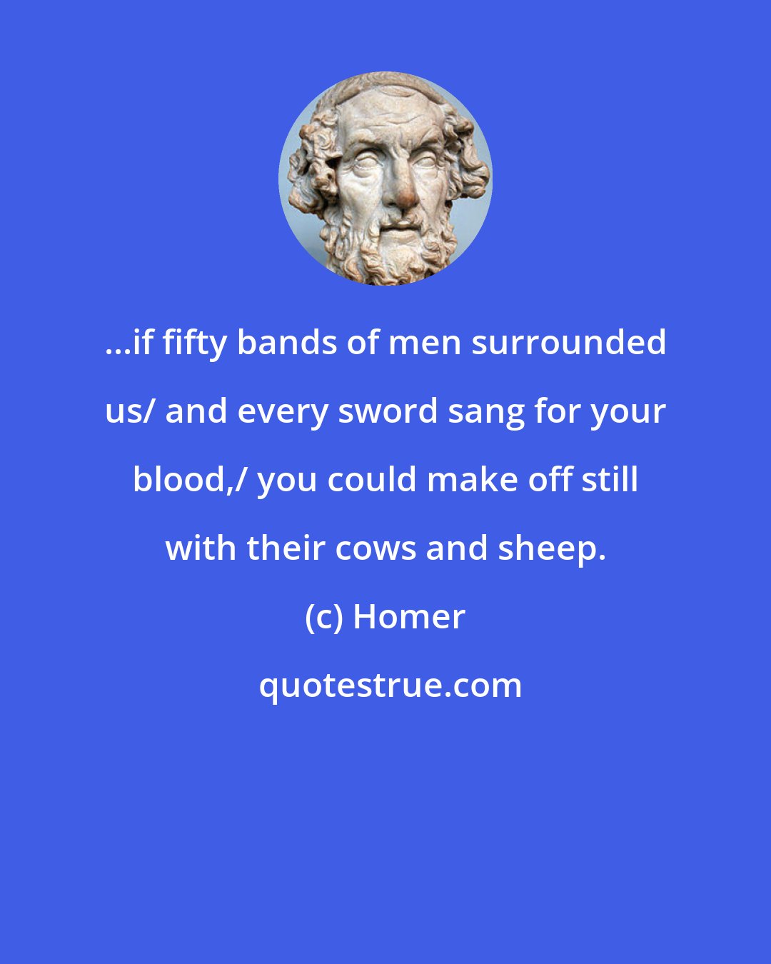 Homer: ...if fifty bands of men surrounded us/ and every sword sang for your blood,/ you could make off still with their cows and sheep.